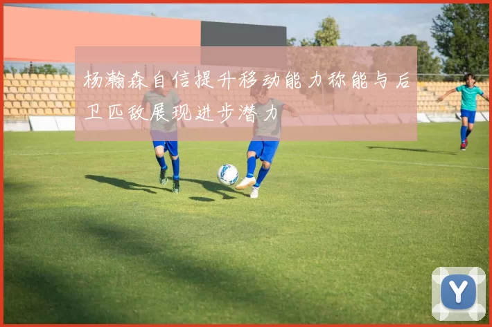 杨瀚森自信提升移动能力称能与后卫匹敌展现进步潜力