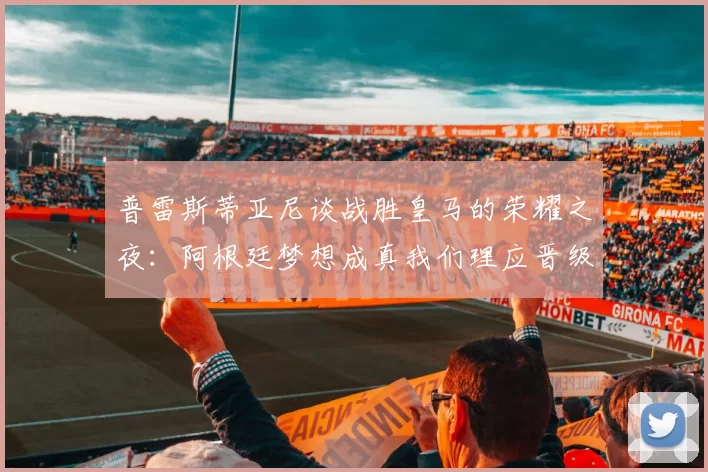 普雷斯蒂亚尼谈战胜皇马的荣耀之夜：阿根廷梦想成真我们理应晋级