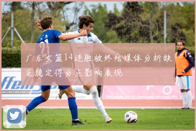 广东女篮14连胜被终结媒体分析缺乏稳定得分点影响表现