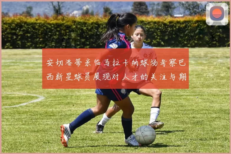 安切洛蒂亲临马拉卡纳球场考察巴西新星球员展现对人才的关注与期待