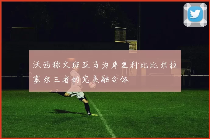沃西称文班亚马为库里科比比尔拉塞尔三者的完美融合体
