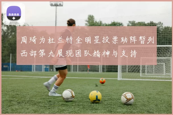 周琦为杜兰特全明星投票助阵暂列西部第九展现团队精神与支持