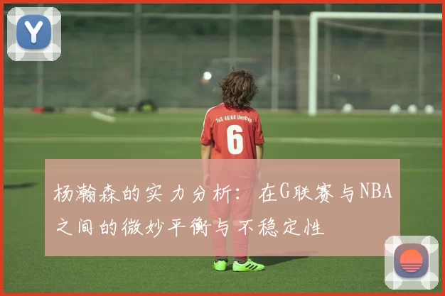 杨瀚森的实力分析：在G联赛与NBA之间的微妙平衡与不稳定性
